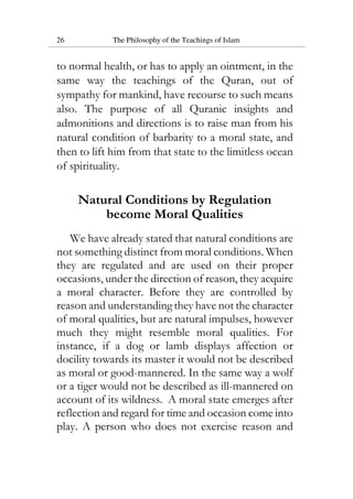26 The Philosophy of the Teachings of Islam
to normal health, or has to apply an ointment, in the
same way the teachings of the Quran, out of
sympathy for mankind, have recourse to such means
also. The purpose of all Quranic insights and
admonitions and directions is to raise man from his
natural condition of barbarity to a moral state, and
then to lift him from that state to the limitless ocean
of spirituality.
Natural Conditions by Regulation
become Moral Qualities
We have already stated that natural conditions are
not something distinct from moral conditions. When
they are regulated and are used on their proper
occasions, under the direction of reason, they acquire
a moral character. Before they are controlled by
reason and understanding they have not the character
of moral qualities, but are natural impulses, however
much they might resemble moral qualities. For
instance, if a dog or lamb displays affection or
docility towards its master it would not be described
as moral or good-mannered. In the same way a wolf
or a tiger would not be described as ill-mannered on
account of its wildness. A moral state emerges after
reflection and regard for time and occasion come into
play. A person who does not exercise reason and
 