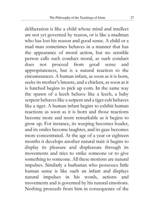 The Philosophy of the Teachings of Islam 27
deliberation is like a child whose mind and intellect
are not yet governed by reason, or is like a madman
who has lost his reason and good sense. A child or a
mad man sometimes behaves in a manner that has
the appearance of moral action, but no sensible
person calls such conduct moral, as such conduct
does not proceed from good sense and
appropriateness, but is a natural reaction to the
circumstances. A human infant, as soon as it is born,
seeks its mother’s breasts, and a chicken, as soon as it
is hatched begins to pick up corn. In the same way
the spawn of a leech behave like a leech, a baby
serpent behaves like a serpent and a tiger cub behaves
like a tiger. A human infant begins to exhibit human
reactions as soon as it is born and those reactions
become more and more remarkable as it begins to
grow up. For instance, its weeping becomes louder,
and its smiles become laughter, and its gaze becomes
more concentrated. At the age of a year or eighteen
months it develops another natural trait: it begins to
display its pleasure and displeasure through its
movements and tries to strike someone or to give
something to someone. All these motions are natural
impulses. Similarly a barbarian who possesses little
human sense is like such an infant and displays
natural impulses in his words, actions and
movements and is governed by his natural emotions.
Nothing proceeds from him in consequence of the
 