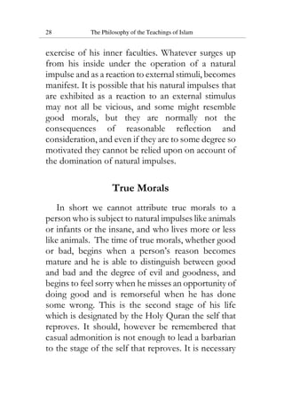 28 The Philosophy of the Teachings of Islam
exercise of his inner faculties. Whatever surges up
from his inside under the operation of a natural
impulse and as a reaction to external stimuli, becomes
manifest. It is possible that his natural impulses that
are exhibited as a reaction to an external stimulus
may not all be vicious, and some might resemble
good morals, but they are normally not the
consequences of reasonable reflection and
consideration, and even if they are to some degree so
motivated they cannot be relied upon on account of
the domination of natural impulses.
True Morals
In short we cannot attribute true morals to a
person who is subject to natural impulses like animals
or infants or the insane, and who lives more or less
like animals. The time of true morals, whether good
or bad, begins when a person’s reason becomes
mature and he is able to distinguish between good
and bad and the degree of evil and goodness, and
begins to feel sorry when he misses an opportunity of
doing good and is remorseful when he has done
some wrong. This is the second stage of his life
which is designated by the Holy Quran the self that
reproves. It should, however be remembered that
casual admonition is not enough to lead a barbarian
to the stage of the self that reproves. It is necessary
 