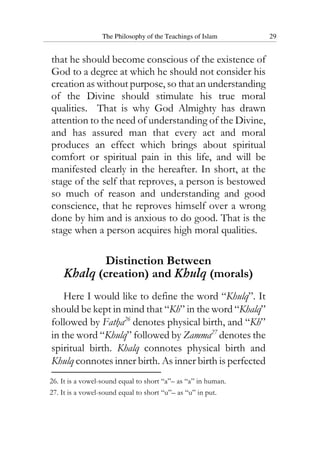 The Philosophy of the Teachings of Islam 29
that he should become conscious of the existence of
God to a degree at which he should not consider his
creation as without purpose, so that an understanding
of the Divine should stimulate his true moral
qualities. That is why God Almighty has drawn
attention to the need of understanding of the Divine,
and has assured man that every act and moral
produces an effect which brings about spiritual
comfort or spiritual pain in this life, and will be
manifested clearly in the hereafter. In short, at the
stage of the self that reproves, a person is bestowed
so much of reason and understanding and good
conscience, that he reproves himself over a wrong
done by him and is anxious to do good. That is the
stage when a person acquires high moral qualities.
Distinction Between
Khalq (creation) and Khulq (morals)
Here I would like to define the word “Khulq”. It
should be kept in mind that “Kh” in the word “Khalq”
followed by Fatha26
denotes physical birth, and “Kh”
in the word “Khulq” followed by Zamma27
denotes the
spiritual birth. Khalq connotes physical birth and
Khulq connotes inner birth. As inner birth is perfected
26. It is a vowel-sound equal to short “a”– as “a” in human.
27. It is a vowel-sound equal to short “u”– as “u” in put.
 