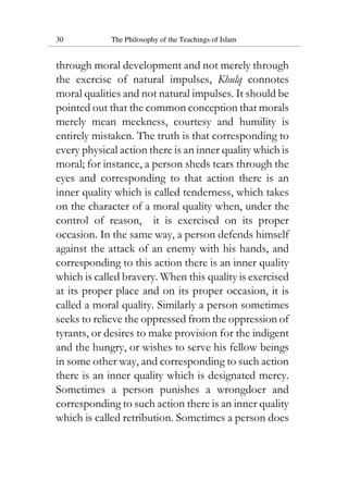 30 The Philosophy of the Teachings of Islam
through moral development and not merely through
the exercise of natural impulses, Khulq connotes
moral qualities and not natural impulses. It should be
pointed out that the common conception that morals
merely mean meekness, courtesy and humility is
entirely mistaken. The truth is that corresponding to
every physical action there is an inner quality which is
moral; for instance, a person sheds tears through the
eyes and corresponding to that action there is an
inner quality which is called tenderness, which takes
on the character of a moral quality when, under the
control of reason, it is exercised on its proper
occasion. In the same way, a person defends himself
against the attack of an enemy with his hands, and
corresponding to this action there is an inner quality
which is called bravery. When this quality is exercised
at its proper place and on its proper occasion, it is
called a moral quality. Similarly a person sometimes
seeks to relieve the oppressed from the oppression of
tyrants, or desires to make provision for the indigent
and the hungry, or wishes to serve his fellow beings
in some other way, and corresponding to such action
there is an inner quality which is designated mercy.
Sometimes a person punishes a wrongdoer and
corresponding to such action there is an inner quality
which is called retribution. Sometimes a person does
 