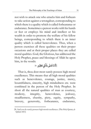 The Philosophy of the Teachings of Islam 31
not wish to attack one who attacks him and forbears
to take action against a wrongdoer, corresponding to
which there is a quality which is called forbearance or
endurance. Sometimes a person works with his hands
or feet or employs his mind and intellect or his
wealth in order to promote the welfare of his fellow
beings, corresponding to which there is an inner
quality which is called benevolence. Thus, when a
person exercises all these qualities on their proper
occasions and at their proper places they are called
moral qualities. God, the Glorious, has addressed the
Holy Prophet, peace and blessings of Allah be upon
him, in the words:
28
That is, thou dost most surely possess high moral
excellences. This means that all high moral qualities
such as benevolence, courage, justice, mercy,
bountifulness, sincerity, high mindedness etc. were
combined in the person of the Holy Prophet. In
short all the natural qualities of man as courtesy,
modesty, integrity, benevolence, jealousy,
steadfastness, chastity, piety, equity, sympathy,
bravery, generosity, forbearance, endurance,
28. And you do surely possess high moral excellences. (The Holy Quran, al-
Qalam 68:5)
 