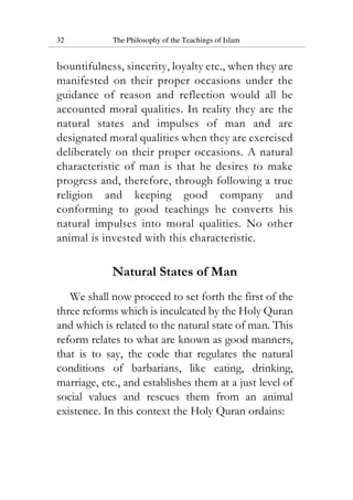 32 The Philosophy of the Teachings of Islam
bountifulness, sincerity, loyalty etc., when they are
manifested on their proper occasions under the
guidance of reason and reflection would all be
accounted moral qualities. In reality they are the
natural states and impulses of man and are
designated moral qualities when they are exercised
deliberately on their proper occasions. A natural
characteristic of man is that he desires to make
progress and, therefore, through following a true
religion and keeping good company and
conforming to good teachings he converts his
natural impulses into moral qualities. No other
animal is invested with this characteristic.
Natural States of Man
We shall now proceed to set forth the first of the
three reforms which is inculcated by the Holy Quran
and which is related to the natural state of man. This
reform relates to what are known as good manners,
that is to say, the code that regulates the natural
conditions of barbarians, like eating, drinking,
marriage, etc., and establishes them at a just level of
social values and rescues them from an animal
existence. In this context the Holy Quran ordains:
 