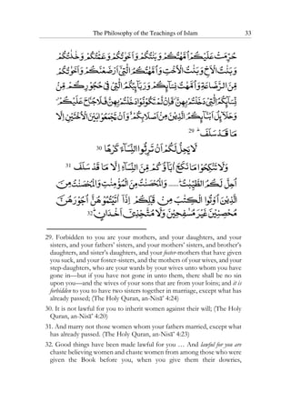 The Philosophy of the Teachings of Islam 33
29
30
31
32
29. Forbidden to you are your mothers, and your daughters, and your
sisters, and your fathers’ sisters, and your mothers’ sisters, and brother’s
daughters, and sister’s daughters, and your foster-mothers that have given
you suck, and your foster-sisters, and the mothers of your wives, and your
step-daughters, who are your wards by your wives unto whom you have
gone in—but if you have not gone in unto them, there shall be no sin
upon you—and the wives of your sons that are from your loins; and it is
forbidden to you to have two sisters together in marriage, except what has
already passed; (The Holy Quran, an-Nisa’ 4:24)
30. It is not lawful for you to inherit women against their will; (The Holy
Quran, an-Nisa’ 4:20)
31. And marry not those women whom your fathers married, except what
has already passed. (The Holy Quran, an-Nisa’ 4:23)
32. Good things have been made lawful for you … And lawful for you are
chaste believing women and chaste women from among those who were
given the Book before you, when you give them their dowries,
 