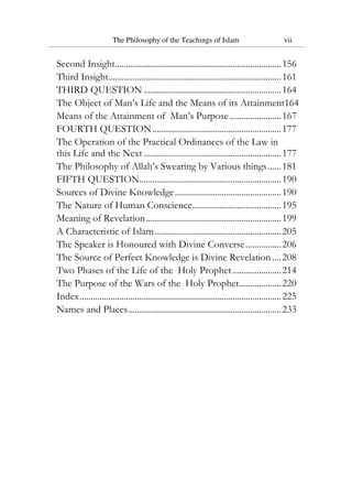 The Philosophy of the Teachings of Islam vii
Second Insight...........................................................................156
Third Insight..............................................................................161
THIRD QUESTION ..............................................................164
The Object of Man’s Life and the Means of its Attainment164
Means of the Attainment of Man’s Purpose .......................167
FOURTH QUESTION..........................................................177
The Operation of the Practical Ordinances of the Law in
this Life and the Next ..............................................................177
The Philosophy of Allah’s Swearing by Various things......181
FIFTH QUESTION................................................................190
Sources of Divine Knowledge................................................190
The Nature of Human Conscience........................................195
Meaning of Revelation.............................................................199
A Characteristic of Islam.........................................................205
The Speaker is Honoured with Divine Converse................206
The Source of Perfect Knowledge is Divine Revelation....208
Two Phases of the Life of the Holy Prophet......................214
The Purpose of the Wars of the Holy Prophet...................220
Index...........................................................................................225
Names and Places.....................................................................233
 