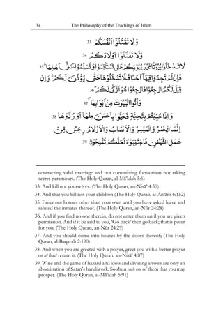 34 The Philosophy of the Teachings of Islam
33
34
35
36
37
38
39
contracting valid marriage and not committing fornication nor taking
secret paramours. (The Holy Quran, al-Ma’idah 5:6)
33. And kill not yourselves. (The Holy Quran, an-Nisa’ 4:30)
34. And that you kill not your children (The Holy Quran, al-An‘am 6:152)
35. Enter not houses other than your own until you have asked leave and
saluted the inmates thereof. (The Holy Quran, an-Nur 24:28)
36. And if you find no one therein, do not enter them until you are given
permission. And if it be said to you, ‘Go back’ then go back; that is purer
for you. (The Holy Quran, an-Nur 24:29)
37. And you should come into houses by the doors thereof; (The Holy
Quran, al-Baqarah 2:190)
38. And when you are greeted with a prayer, greet you with a better prayer
or at least return it. (The Holy Quran, an-Nisa’ 4:87)
39. Wine and the game of hazard and idols and divining arrows are only an
abomination of Satan’s handiwork. So shun each one of them that you may
prosper. (The Holy Quran, al-Ma’idah 5:91)
 