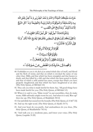 The Philosophy of the Teachings of Islam 35
40
41
42
43
44
45
46
40. Forbidden to you is the flesh of an animal which dies of itself, and blood
and the flesh of swine; and that on which is invoked the name of one
other than Allah; and that which has been strangled; and that beaten to
death; and that killed by a fall; and that which has been gored to death;
and that of which a wild animal has eaten, except that which you have
properly slaughtered; and that which has been slaughtered at an altar.
(The Holy Quran, al-Ma’idah 5:4)
41. They ask you what is made lawful for them. Say, ‘All good things have
been made lawful for you; (The Holy Quran, al-Ma’idah 5:5)
42. When it is said to you, ‘Make room!’ in your assemblies, then do make
room; Allah will make ample room for you. And when it is said, ‘Rise up!’
then rise up; (The Holy Quran, al-Mujadalah 58:12)
43. Eat and drink but exceed not the bounds; (The Holy Quran, al-A‘raf 7:32)
44. And say the right word. (The Holy Quran, al-Ahzab 33:71)
45. And your heart do you purify, And uncleanliness do you shun, (The
Holy Quran, al-Muddaththir 74:5-6)
46. ‘And walk you at a moderate pace, and lower your voice; (The Holy
Quran, Luqman 31:20)
 