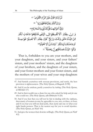 36 The Philosophy of the Teachings of Islam
47
48
49
50
51
That is, forbidden to you are your mothers, and
your daughters, and your sisters, and your fathers’
sisters, and your mothers’ sisters, and the daughters
of your brothers, and the daughters of your sisters,
and your foster-mothers and your foster-sisters, and
the mothers of your wives and your step-daughters
47. And furnish yourselves with necessary provisions, and surely, the best
provision is righteousness. (The Holy Quran, al-Baqarah 2:198)
48. And if you be unclean, purify yourselves by bathing. (The Holy Quran,
al-Ma’idah 5:7)
49. And in their wealth was a share for one who asked for help and for one
who could not. (The Holy Quran, adh-Dhariyat 51:20)
50. And if you fear that you will not be fair in dealing with the orphans,
then marry of women as may be agreeable to you, two, or three, or four;
and if you fear you will not deal justly, then marry only one or what your
right hands possess. That is the nearest way for you to avoid injustice.
(The Holy Quran, an-Nisa’ 4:4)
51. And give the women their dowries willingly. (The Holy Quran, an-Nisa’
4:5)
 