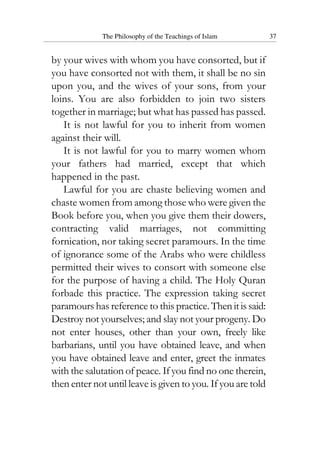 The Philosophy of the Teachings of Islam 37
by your wives with whom you have consorted, but if
you have consorted not with them, it shall be no sin
upon you, and the wives of your sons, from your
loins. You are also forbidden to join two sisters
together in marriage; but what has passed has passed.
It is not lawful for you to inherit from women
against their will.
It is not lawful for you to marry women whom
your fathers had married, except that which
happened in the past.
Lawful for you are chaste believing women and
chaste women from among those who were given the
Book before you, when you give them their dowers,
contracting valid marriages, not committing
fornication, nor taking secret paramours. In the time
of ignorance some of the Arabs who were childless
permitted their wives to consort with someone else
for the purpose of having a child. The Holy Quran
forbade this practice. The expression taking secret
paramours has reference to this practice.Thenitissaid:
Destroy not yourselves; and slay not your progeny. Do
not enter houses, other than your own, freely like
barbarians, until you have obtained leave, and when
you have obtained leave and enter, greet the inmates
with the salutation of peace. If you find no one therein,
then enter not until leave is given to you. If you are told
 