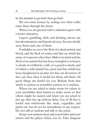 38 The Philosophy of the Teachings of Islam
by the inmates to go back then go back.
Do not enter houses by scaling over their walls;
enter them through the doors.
When you are greeted with a salutation greet with
a better salutation.
Liquor, gambling, idols and divining arrows are
but abominations and Satanic devices. So turn wholly
away from each one of them.
Forbidden to you is the flesh of a dead animal, and
blood, and the flesh of swine; and that on which the
name of someone other than Allah is invoked and the
flesh of an animal that has been strangled or is beaten
to death or is killed by a fall, or is gored to death, and
of which a wild animal has eaten and that which has
been slaughtered at an altar, for they are all carrion. If
they ask thee what is lawful for them, tell them: All
good things are lawful for you. Refrain from that
which is carrion or resembles carrion or is unclean.
When you are asked to make room for others in
your assemblies then hasten to make room so that
others might be seated; and when you are asked to
rise up, then rise up without delay. Eat of all that is
lawful and wholesome like meat, vegetables and
pulses etc. but do not be immoderate in any respect.
Do not talk at random and talk to the point.
Keep your raiment clean and your bodies and your
streets and the places where you sit. Take frequent
 