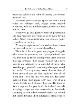 The Philosophy of the Teachings of Islam 39
baths and cultivate the habit of keeping your homes
neat and tidy.
Moderate your voice and speak not with a loud
voice nor whisper and, except when needed
otherwise, walk at a moderate pace, neither too fast
nor too slow.
When you go on a journey, make all preparation
and take necessary provisions so as to avoid having
to beg. When you consort with your spouses, purify
yourselves by bathing.
When you eat give out of your food to him who asks
and also to dogs and other animals and birds.
There is no harm in your marrying orphan girls
who are under your care, but if you apprehend that
you may not be fair in dealing with them because
they are orphans, then marry women who have
parents and relations to be watchful of them, who
would respect you and concerning whom you would
be careful. You may marry two or three or four of
them provided you can deal equitably with all of
them. But if you feel that you may not deal justly
between them then marry only one, even if you
should feel the need of more than one. The limit of
four is imposed lest you should be inclined towards
marrying a larger number amounting to hundreds
according to your old custom and so that you should
not incline towards illicit indulgence. Hand over to
 
