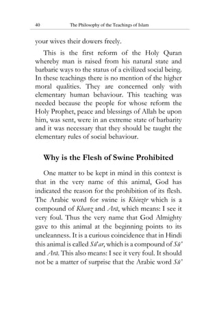 40 The Philosophy of the Teachings of Islam
your wives their dowers freely.
This is the first reform of the Holy Quran
whereby man is raised from his natural state and
barbaric ways to the status of a civilized social being.
In these teachings there is no mention of the higher
moral qualities. They are concerned only with
elementary human behaviour. This teaching was
needed because the people for whose reform the
Holy Prophet, peace and blessings of Allah be upon
him, was sent, were in an extreme state of barbarity
and it was necessary that they should be taught the
elementary rules of social behaviour.
Why is the Flesh of Swine Prohibited
One matter to be kept in mind in this context is
that in the very name of this animal, God has
indicated the reason for the prohibition of its flesh.
The Arabic word for swine is Khinzir which is a
compound of Khanz and Ara, which means: I see it
very foul. Thus the very name that God Almighty
gave to this animal at the beginning points to its
uncleanness. It is a curious coincidence that in Hindi
this animal is called Su’ar, which is a compound of Su’
and Ara. This also means: I see it very foul. It should
not be a matter of surprise that the Arabic word Su’
 