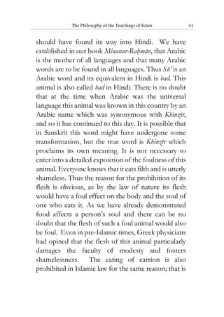 The Philosophy of the Teachings of Islam 41
should have found its way into Hindi. We have
established in our book Minanur-Rahman, that Arabic
is the mother of all languages and that many Arabic
words are to be found in all languages. Thus Su’ is an
Arabic word and its equivalent in Hindi is bad. This
animal is also called bad in Hindi. There is no doubt
that at the time when Arabic was the universal
language this animal was known in this country by an
Arabic name which was synonymous with Khinzir,
and so it has continued to this day. It is possible that
in Sanskrit this word might have undergone some
transformation, but the true word is Khinzir which
proclaims its own meaning. It is not necessary to
enter into a detailed exposition of the foulness of this
animal. Everyone knows that it eats filth and is utterly
shameless. Thus the reason for the prohibition of its
flesh is obvious, as by the law of nature its flesh
would have a foul effect on the body and the soul of
one who eats it. As we have already demonstrated
food affects a person’s soul and there can be no
doubt that the flesh of such a foul animal would also
be foul. Even in pre-Islamic times, Greek physicians
had opined that the flesh of this animal particularly
damages the faculty of modesty and fosters
shamelessness. The eating of carrion is also
prohibited in Islamic law for the same reason; that is
 