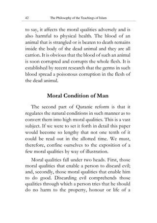 42 The Philosophy of the Teachings of Islam
to say, it affects the moral qualities adversely and is
also harmful to physical health. The blood of an
animal that is strangled or is beaten to death remains
inside the body of the dead animal and they are all
carrion. It is obvious that the blood of such an animal
is soon corrupted and corrupts the whole flesh. It is
established by recent research that the germs in such
blood spread a poisonous corruption in the flesh of
the dead animal.
Moral Condition of Man
The second part of Quranic reform is that it
regulates the natural conditions in such manner as to
convert them into high moral qualities. This is a vast
subject. If we were to set it forth in detail this paper
would become so lengthy that not one tenth of it
could be read out in the allotted time. We must,
therefore, confine ourselves to the exposition of a
few moral qualities by way of illustration.
Moral qualities fall under two heads. First, those
moral qualities that enable a person to discard evil;
and, secondly, those moral qualities that enable him
to do good. Discarding evil comprehends those
qualities through which a person tries that he should
do no harm to the property, honour or life of a
 