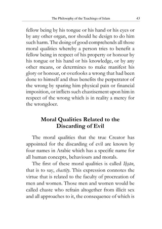 The Philosophy of the Teachings of Islam 43
fellow being by his tongue or his hand or his eyes or
by any other organ, nor should he design to do him
such harm. The doing of good comprehends all those
moral qualities whereby a person tries to benefit a
fellow being in respect of his property or honour by
his tongue or his hand or his knowledge, or by any
other means, or determines to make manifest his
glory or honour, or overlooks a wrong that had been
done to himself and thus benefits the perpetrator of
the wrong by sparing him physical pain or financial
imposition, or inflicts such chastisement upon him in
respect of the wrong which is in reality a mercy for
the wrongdoer.
Moral Qualities Related to the
Discarding of Evil
The moral qualities that the true Creator has
appointed for the discarding of evil are known by
four names in Arabic which has a specific name for
all human concepts, behaviours and morals.
The first of these moral qualities is called Ihsan,
that is to say, chastity. This expression connotes the
virtue that is related to the faculty of procreation of
men and women. Those men and women would be
called chaste who refrain altogether from illicit sex
and all approaches to it, the consequence of which is
 