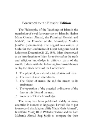 Foreword to the Present Edition
The Philosophy of the Teachings of Islam is the
translation of a well-known essay on Islam by Hadrat
Mirza Ghulam Ahmad, the Promised Messiah and
Mahdias
, the Founder of the Ahmadiyya Muslim
Jama‘at (Community). The original was written in
Urdu for the Conference of Great Religions held at
Lahore on December 26-29, 1896. It has since served
as an introduction to Islam for seekers after the truth
and religious knowledge in different parts of the
world. It deals with the following five broad themes
set by the moderators of the Conference:
1. The physical, moral and spiritual states of man
2. The state of man after death.
3. The object of man’s life and the means to its
attainment.
4. The operation of the practical ordinances of the
Law in this life and the next.
5. Sources of Divine knowledge.
The essay has been published widely in many
countries in numerous languages. I would like to put
it on record that Hadrat Hafiz Mirza Nasir Ahmadrh
,
Khalifatul Masih III in 1978 directed me and the Late
Mubarak Ahmad Saqi Sahib to compare the then
 