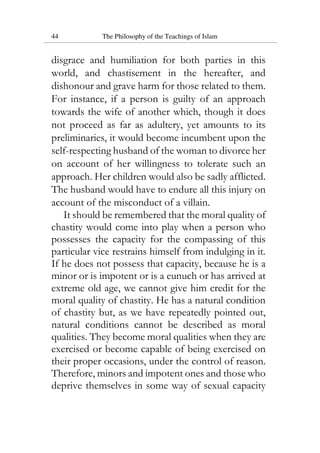 44 The Philosophy of the Teachings of Islam
disgrace and humiliation for both parties in this
world, and chastisement in the hereafter, and
dishonour and grave harm for those related to them.
For instance, if a person is guilty of an approach
towards the wife of another which, though it does
not proceed as far as adultery, yet amounts to its
preliminaries, it would become incumbent upon the
self-respecting husband of the woman to divorce her
on account of her willingness to tolerate such an
approach. Her children would also be sadly afflicted.
The husband would have to endure all this injury on
account of the misconduct of a villain.
It should be remembered that the moral quality of
chastity would come into play when a person who
possesses the capacity for the compassing of this
particular vice restrains himself from indulging in it.
If he does not possess that capacity, because he is a
minor or is impotent or is a eunuch or has arrived at
extreme old age, we cannot give him credit for the
moral quality of chastity. He has a natural condition
of chastity but, as we have repeatedly pointed out,
natural conditions cannot be described as moral
qualities. They become moral qualities when they are
exercised or become capable of being exercised on
their proper occasions, under the control of reason.
Therefore, minors and impotent ones and those who
deprive themselves in some way of sexual capacity
 