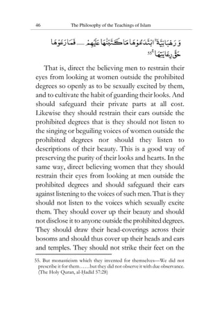 46 The Philosophy of the Teachings of Islam
55
That is, direct the believing men to restrain their
eyes from looking at women outside the prohibited
degrees so openly as to be sexually excited by them,
and to cultivate the habit of guarding their looks. And
should safeguard their private parts at all cost.
Likewise they should restrain their ears outside the
prohibited degrees that is they should not listen to
the singing or beguiling voices of women outside the
prohibited degrees nor should they listen to
descriptions of their beauty. This is a good way of
preserving the purity of their looks and hearts. In the
same way, direct believing women that they should
restrain their eyes from looking at men outside the
prohibited degrees and should safeguard their ears
against listening to the voices of such men. That is they
should not listen to the voices which sexually excite
them. They should cover up their beauty and should
not disclose it to anyone outsidetheprohibiteddegrees.
They should draw their head-coverings across their
bosoms and should thus cover up their heads and ears
and temples. They should not strike their feet on the
55. But monasticism which they invented for themselves—We did not
prescribe it for them……but they did not observe it with due observance.
(The Holy Quran, al-Hadid 57:28)
 