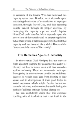 48 The Philosophy of the Teachings of Islam
to criticism of the Divine Who has bestowed this
capacity upon man. Besides, merit depends upon
restraining the exercise of a capacity on an improper
occasion, through fear of God, and thus acquiring
double benefit through its proper exercise. By
destroying the capacity a person would deprive
himself of both benefits. Merit depends upon the
possession of the capacity and its proper regulation.
What merit would a person acquire who has lost that
capacity and has become like a child? Does a child
deserve merit because of his chastity?
Five Remedies Against Unchastity
In these verses God Almighty has not only set
forth excellent teaching for acquiring the quality of
chastity but has furnished man with five remedies
against unchastity. These are: to restrain one’s eyes
from gazing on those who are outside the prohibited
degrees; to restrain one’s ears from listening to their
voices and to descriptions of their good looks; to
avoid occasions which might furnish incitement
towards this vice; and to control oneself during the
period of celibacy through fasting, dieting etc.
We can confidently claim that this excellent
teaching with all its devices that is set forth in the
 