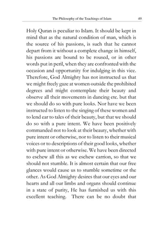 The Philosophy of the Teachings of Islam 49
Holy Quran is peculiar to Islam. It should be kept in
mind that as the natural condition of man, which is
the source of his passions, is such that he cannot
depart from it without a complete change in himself,
his passions are bound to be roused, or in other
words put in peril, when they are confronted with the
occasion and opportunity for indulging in this vice.
Therefore, God Almighty has not instructed us that
we might freely gaze at women outside the prohibited
degrees and might contemplate their beauty and
observe all their movements in dancing etc. but that
we should do so with pure looks. Nor have we been
instructed to listen to the singing of these women and
to lend ear to tales of their beauty, but that we should
do so with a pure intent. We have been positively
commanded not to look at their beauty, whether with
pure intent or otherwise, nor to listen to their musical
voices or to descriptions of their good looks, whether
with pure intent or otherwise. We have been directed
to eschew all this as we eschew carrion, so that we
should not stumble. It is almost certain that our free
glances would cause us to stumble sometime or the
other. As God Almighty desires that our eyes and our
hearts and all our limbs and organs should continue
in a state of purity, He has furnished us with this
excellent teaching. There can be no doubt that
 