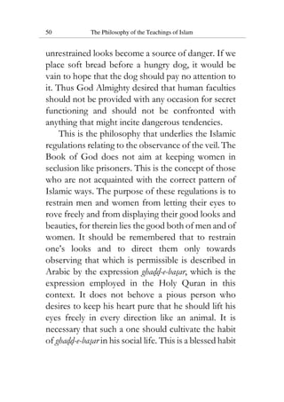 50 The Philosophy of the Teachings of Islam
unrestrained looks become a source of danger. If we
place soft bread before a hungry dog, it would be
vain to hope that the dog should pay no attention to
it. Thus God Almighty desired that human faculties
should not be provided with any occasion for secret
functioning and should not be confronted with
anything that might incite dangerous tendencies.
This is the philosophy that underlies the Islamic
regulations relating to the observance of the veil. The
Book of God does not aim at keeping women in
seclusion like prisoners. This is the concept of those
who are not acquainted with the correct pattern of
Islamic ways. The purpose of these regulations is to
restrain men and women from letting their eyes to
rove freely and from displaying their good looks and
beauties, for therein lies the good both of men and of
women. It should be remembered that to restrain
one’s looks and to direct them only towards
observing that which is permissible is described in
Arabic by the expression ghadd-e-basar, which is the
expression employed in the Holy Quran in this
context. It does not behove a pious person who
desires to keep his heart pure that he should lift his
eyes freely in every direction like an animal. It is
necessary that such a one should cultivate the habit
of ghadd-e-basar in his social life. This is a blessed habit
 