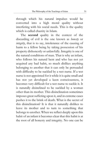 The Philosophy of the Teachings of Islam 51
through which his natural impulses would be
converted into a high moral quality without
interfering with his social needs. This is the quality
which is called chastity in Islam.
The second quality in the context of the
discarding of evil is the one known as honesty or
integrity, that is to say, intolerance of the causing of
harm to a fellow being by taking possession of his
property dishonestly or unlawfully. Integrity is one of
the natural conditions of man. That is why an infant,
who follows his natural bent and who has not yet
acquired any bad habit, so much dislikes anything
belonging to another that it can only be persuaded
with difficulty to be suckled by a wet nurse. If a wet
nurse is not appointed for it while it is quite small and
has not yet developed a keen consciousness, it
becomes very difficult for a wet nurse to suckle it. It
is naturally disinclined to be suckled by a woman
other than its mother. This disinclination sometimes
imposes great suffering upon it, and in extreme cases
pushes it to the brink of death. What is the secret of
this disinclination? It is that it naturally dislikes to
leave its mother and to turn to something that
belongs to another. When we reflect deeply upon this
habit of an infant it becomes clear that this habit is at
the root of all honesty and integrity. No one can be
 