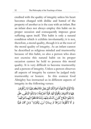 52 The Philosophy of the Teachings of Islam
credited with the quality of integrity unless his heart
becomes charged with dislike and hatred of the
property of another as is the case with an infant. But
an infant does not always employ this habit on its
proper occasion and consequently imposes great
suffering upon itself. This habit is only a natural
condition which it exhibits involuntarily; it is not,
therefore, a moral quality, though it is at the root of
the moral quality of integrity. As an infant cannot
be described as religious minded and trustworthy
because of this habit, so also a person who does
not exercise this natural habit on its proper
occasion cannot be held to possess this moral
quality. It is very difficult to become trustworthy
and a person of integrity. Unless a person observes
all aspects of integrity he cannot be judged truly
trustworthy or honest. In this context God
Almighty has instructed us in different aspects of
integrity in the following verses:
 