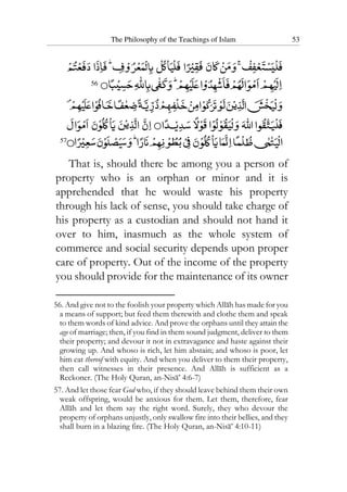 The Philosophy of the Teachings of Islam 53
56
57
That is, should there be among you a person of
property who is an orphan or minor and it is
apprehended that he would waste his property
through his lack of sense, you should take charge of
his property as a custodian and should not hand it
over to him, inasmuch as the whole system of
commerce and social security depends upon proper
care of property. Out of the income of the property
you should provide for the maintenance of its owner
56. And give not to the foolish your property which Allah has made for you
a means of support; but feed them therewith and clothe them and speak
to them words of kind advice. And prove the orphans until they attain the
age of marriage; then, if you find in them sound judgment, deliver to them
their property; and devour it not in extravagance and haste against their
growing up. And whoso is rich, let him abstain; and whoso is poor, let
him eat thereof with equity. And when you deliver to them their property,
then call witnesses in their presence. And Allah is sufficient as a
Reckoner. (The Holy Quran, an-Nisa’ 4:6-7)
57. And let those fear God who, if they should leave behind them their own
weak offspring, would be anxious for them. Let them, therefore, fear
Allah and let them say the right word. Surely, they who devour the
property of orphans unjustly, only swallow fire into their bellies, and they
shall burn in a blazing fire. (The Holy Quran, an-Nisa’ 4:10-11)
 