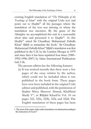 The Philosophy of the Teachings of Islam ix
existing English translation of “The Philosophy of the
Teachings of Islam” with the original Urdu text and
point out to Hudurrh
all the passages where the
translation of the text was missing or where the
translation was incorrect. By the grace of the
Almighty we accomplished this task in a reasonably
short time and presented it to Hudurrh
. At this
Hudurrh
asked Sir Chaudhary Muhammad Zafrulla
Khanra
Sahib to retranslate the book.1
Sir Chaudhary
MuhammadZafrullaKhanra
Sahib’s translation wasfirst
published in the U.K by the London Mosque in 1979
and since then it has been reprinted four times (1989–
1992–1996–2007) by Islam International Publications
Ltd, U.K.
The present edition has the following features:
(a) It was noticed recently that there were a few
pages of the essay written by the author,
which could not be included when it was
published in the book form. These pages
have now been included in the original Urdu
edition and published, with the permission of
Hadrat Mirza Masroor Ahmad, Khalifatul
Masih Vat
, in Ruhani Khaza’in Vol. 10 on
pages 322, 322a, 322b, 322c and 322d. The
English translation of these pages has been
1. Thestockofthecopiesoftheearliertranslations wasdestroyedaccordingto
the instructions of Hudurrh
.
 