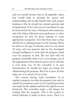 54 The Philosophy of the Teachings of Islam
and you should instruct him in all equitable values
that would help to develop his reason and
understanding and would furnish him with proper
training so that he should not remain ignorant and
inexperienced. If he is the son of a merchant he may
be instructed in the ways of business and commerce,
and if his father followed some profession or other
occupation he may be given training in some
appropriate occupation. Test him from time to time
whether he is making progress in his training. When
he arrives at the age of maturity, that is to say about
18 years, and you perceive that he has developed
enough intelligence to look after his property, hand
over his property to him. Do not deal with his
property wastefully while it is in your charge, out of
the apprehension that when he grows up he will take
it over from you. If the custodian is in easy
circumstances he should not make any charge for
administering the property. But if he is poor, let him
make use of as much of it as is fair.
The custom among Arab custodians of an
orphan’s property was that the property was used as
capital for commerce and out of its profit provision
was made for the orphan and thus the capital was not
destroyed. The custodian made a fair charge for
looking after the property. This is the system to
which reference is made in these verses. Then it is
 