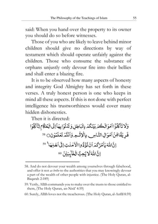 The Philosophy of the Teachings of Islam 55
said: When you hand over the property to its owner
you should do so before witnesses.
Those of you who are likely to leave behind minor
children should give no directions by way of
testament which should operate unfairly against the
children. Those who consume the substance of
orphans unjustly only devour fire into their bellies
and shall enter a blazing fire.
It is to be observed how many aspects of honesty
and integrity God Almighty has set forth in these
verses. A truly honest person is one who keeps in
mind all these aspects. If this is not done with perfect
intelligence his trustworthiness would cover many
hidden dishonesties.
Then it is directed:
58
59
60
58. And do not devour your wealth among yourselves through falsehood,
and offer it not as bribe to the authorities that you may knowingly devour
a part of the wealth of other people with injustice. (The Holy Quran, al-
Baqarah 2:189)
59. Verily, Allah commands you to make over the trusts to those entitled to
them, (The Holy Quran, an-Nisa’ 4:59)
60. Surely, Allah loves not the treacherous. (The Holy Quran, al-Anfal 8:59)
 