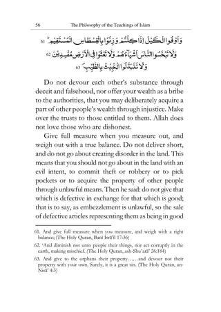 56 The Philosophy of the Teachings of Islam
61
62
63
Do not devour each other’s substance through
deceit and falsehood, nor offer your wealth as a bribe
to the authorities, that you may deliberately acquire a
part of other people’s wealth through injustice. Make
over the trusts to those entitled to them. Allah does
not love those who are dishonest.
Give full measure when you measure out, and
weigh out with a true balance. Do not deliver short,
and do not go about creating disorder in the land. This
means that you should not go about in the land with an
evil intent, to commit theft or robbery or to pick
pockets or to acquire the property of other people
through unlawful means. Then he said: do not givethat
which is defective in exchange for that which is good;
that is to say, as embezzlement is unlawful, so the sale
of defective articles representing them as being in good
61. And give full measure when you measure, and weigh with a right
balance; (The Holy Quran, Bani Isra’il 17:36)
62. ‘And diminish not unto people their things, nor act corruptly in the
earth, making mischief. (The Holy Quran, ash-Shu‘ara’ 26:184)
63. And give to the orphans their property……and devour not their
property with your own. Surely, it is a great sin. (The Holy Quran, an-
Nisa’ 4:3)
 
