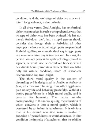 The Philosophy of the Teachings of Islam 57
condition, and the exchange of defective articles in
return for good ones, is also unlawful.
In all these verses God Almighty has set forth all
dishonest practices in such a comprehensive way that
no type of dishonesty has been omitted. He has not
merely forbidden theft, lest a stupid person should
consider that though theft is forbidden all other
improper methods of acquiring propertyarepermitted.
Forbidding all improper methodsofacquiringproperty
in a comprehensive way is true wisdom. In short, if a
person does not possess the quality of integrity in all its
aspects, he would not be considered honest even if
he exhibits honesty in certain matters. That would be
only his natural condition, shorn of reasonable
discrimination and true insight.
The third moral quality in the context of
discarding evil is designated in Arabic as hudnah or
haun, which means refraining from inflicting physical
pain on anyone and behaving peacefully. Without a
doubt, peacefulness is a high moral quality and is
essential for humanity. The natural impulse
corresponding to this moral quality, the regulation of
which converts it into a moral quality, which is
possessed by an infant, is attachment. It is obvious
that in his natural condition man is unable to
conceive of peacefulness or combativeness. In that
condition the impulse of attachment that he exhibits
 