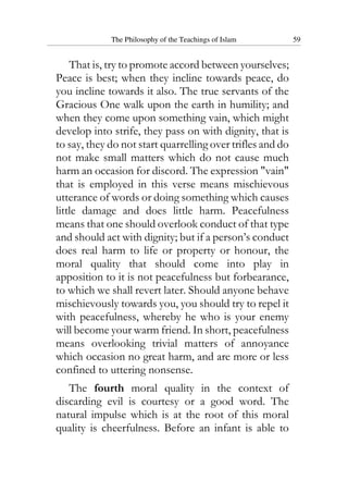 The Philosophy of the Teachings of Islam 59
That is, try to promote accord between yourselves;
Peace is best; when they incline towards peace, do
you incline towards it also. The true servants of the
Gracious One walk upon the earth in humility; and
when they come upon something vain, which might
develop into strife, they pass on with dignity, that is
to say, they do not start quarrelling over trifles and do
not make small matters which do not cause much
harm an occasion for discord. The expression "vain"
that is employed in this verse means mischievous
utterance of words or doing something which causes
little damage and does little harm. Peacefulness
means that one should overlook conduct of that type
and should act with dignity; but if a person’s conduct
does real harm to life or property or honour, the
moral quality that should come into play in
apposition to it is not peacefulness but forbearance,
to which we shall revert later. Should anyone behave
mischievously towards you, you should try to repel it
with peacefulness, whereby he who is your enemy
will become your warm friend. In short, peacefulness
means overlooking trivial matters of annoyance
which occasion no great harm, and are more or less
confined to uttering nonsense.
The fourth moral quality in the context of
discarding evil is courtesy or a good word. The
natural impulse which is at the root of this moral
quality is cheerfulness. Before an infant is able to
 