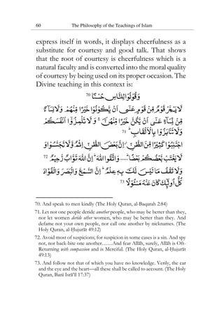60 The Philosophy of the Teachings of Islam
express itself in words, it displays cheerfulness as a
substitute for courtesy and good talk. That shows
that the root of courtesy is cheerfulness which is a
natural faculty and is converted into the moral quality
of courtesy by being used on its proper occasion. The
Divine teaching in this context is:
70
71
72
73
70. And speak to men kindly (The Holy Quran, al-Baqarah 2:84)
71. Let not one people deride another people, who may be better than they,
nor let women deride other women, who may be better than they. And
defame not your own people, nor call one another by nicknames. (The
Holy Quran, al-Hujurat 49:12)
72. Avoid most of suspicions; for suspicion in some cases is a sin. And spy
not, nor back-bite one another……And fear Allah, surely, Allah is Oft-
Returning with compassion and is Merciful. (The Holy Quran, al-Hujurat
49:13)
73. And follow not that of which you have no knowledge. Verily, the ear
and the eye and the heart—all these shall be called to account. (The Holy
Quran, Bani Isra’il 17:37)
 