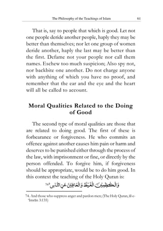 The Philosophy of the Teachings of Islam 61
That is, say to people that which is good. Let not
one people deride another people, haply they may be
better than themselves; nor let one group of women
deride another, haply the last may be better than
the first. Defame not your people nor call them
names. Eschew too much suspicion; Also spy not,
nor backbite one another. Do not charge anyone
with anything of which you have no proof, and
remember that the ear and the eye and the heart
will all be called to account.
Moral Qualities Related to the Doing
of Good
The second type of moral qualities are those that
are related to doing good. The first of these is
forbearance or forgiveness. He who commits an
offence against another causes him pain or harm and
deserves to be punished either through the process of
the law, with imprisonment or fine, or directly by the
person offended. To forgive him, if forgiveness
should be appropriate, would be to do him good. In
this context the teaching of the Holy Quran is:
74
74. And those who suppress anger and pardon men; (The Holy Quran, al-e-
‘Imran 3:135)
 
