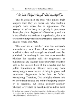 62 The Philosophy of the Teachings of Islam
75
That is, good men are those who control their
tempers when they are roused and who overlook
people’s faults when that is appropriate. The
recompense of an injury is a penalty in proportion
thereto; but whoso forgives and effects thereby a reform
in the offender, and no harm is apprehended, that is to
say,exercisesforgivenessonitsappropriateoccasion,will
have his reward with Allah.
This verse shows that the Quran does not teach
non-resistance to evil on all occasions, or that
mischief makers and wrongdoers should never be
punished. Its teaching is that one must consider
whether the occasion calls for forgiveness or
punishment, and to adopt the course which would be
best in the interests both of the offender and the
public. Sometimes an offender turns away from
wrongdoing in consequence of being forgiven, and
sometimes forgiveness incites him to further
wrongdoing. Therefore, God Almighty directs that
we should not develop the habit of forgiving blindly
on all occasions, but should consider carefully
whether forgiveness or punishment would be most
75. And the recompense of an injury is an injury the like thereof; but who-
so forgives and his act brings about reformation, his reward is with Allah.
(The Holy Quran, ash-Shura 42:41)
 