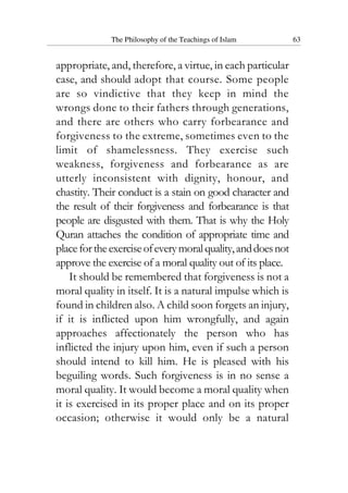 The Philosophy of the Teachings of Islam 63
appropriate, and, therefore, a virtue, in each particular
case, and should adopt that course. Some people
are so vindictive that they keep in mind the
wrongs done to their fathers through generations,
and there are others who carry forbearance and
forgiveness to the extreme, sometimes even to the
limit of shamelessness. They exercise such
weakness, forgiveness and forbearance as are
utterly inconsistent with dignity, honour, and
chastity. Their conduct is a stain on good character and
the result of their forgiveness and forbearance is that
people are disgusted with them. That is why the Holy
Quran attaches the condition of appropriate time and
placefortheexerciseofeverymoralquality,anddoesnot
approve the exercise of a moral quality out of its place.
It should be remembered that forgiveness is not a
moral quality in itself. It is a natural impulse which is
found in children also. A child soon forgets an injury,
if it is inflicted upon him wrongfully, and again
approaches affectionately the person who has
inflicted the injury upon him, even if such a person
should intend to kill him. He is pleased with his
beguiling words. Such forgiveness is in no sense a
moral quality. It would become a moral quality when
it is exercised in its proper place and on its proper
occasion; otherwise it would only be a natural
 