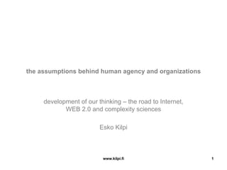 the assumptions behind human agency and organizations



     development of our thinking – the road to Internet,
            WEB 2.0 and complexity sciences

                         Esko Kilpi



                          www.kilpi.fi                     1
 