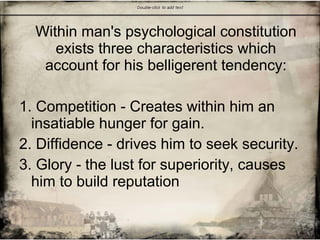 Within man's psychological constitution
exists three characteristics which
account for his belligerent tendency:
1. Competition - Creates within him an
insatiable hunger for gain.
2. Diffidence - drives him to seek security.
3. Glory - the lust for superiority, causes
him to build reputation
 
