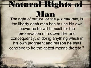 Natural Rights of
Man" The right of nature, or the jus naturale, is
the liberty each man has to use his own
power as he will himself for the
preservation of his own life; and
consequently, of doing anything which in
his own judgment and reason he shall
concieve to be the aptest means thereto."
 