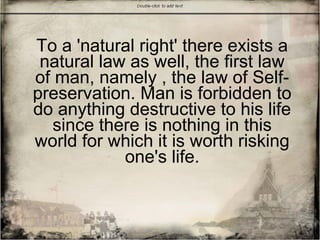 To a 'natural right' there exists a
natural law as well, the first law
of man, namely , the law of Self-
preservation. Man is forbidden to
do anything destructive to his life
since there is nothing in this
world for which it is worth risking
one's life.
 