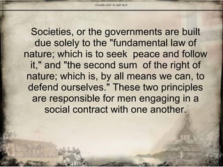 Societies, or the governments are built
due solely to the "fundamental law of
nature; which is to seek peace and follow
it," and "the second sum of the right of
nature; which is, by all means we can, to
defend ourselves." These two principles
are responsible for men engaging in a
social contract with one another.
 