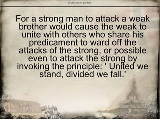 For a strong man to attack a weak
brother would cause the weak to
unite with others who share his
predicament to ward off the
attacks of the strong, or possible
even to attack the strong by
invoking the principle: ' United we
stand, divided we fall.'
 