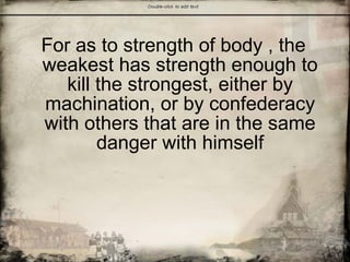 For as to strength of body , the
weakest has strength enough to
kill the strongest, either by
machination, or by confederacy
with others that are in the same
danger with himself
 