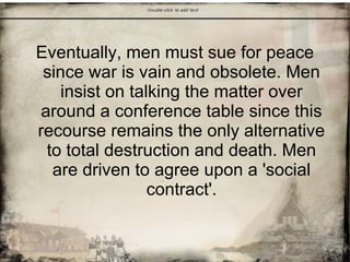 Eventually, men must sue for peace
since war is vain and obsolete. Men
insist on talking the matter over
around a conference table since this
recourse remains the only alternative
to total destruction and death. Men
are driven to agree upon a 'social
contract'.
 