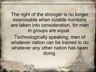 The right of the stronger is no longer
exercisable when sizable numbers
are taken into consideration, for men
in groups are equal.
Technologically speaking, men of
whatever nation can be trained to do
whatever any other nation has been
doing.
 
