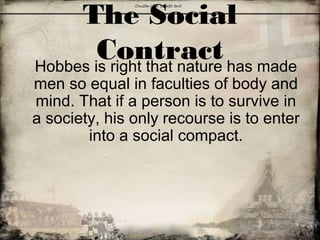 The Social
ContractHobbes is right that nature has made
men so equal in faculties of body and
mind. That if a person is to survive in
a society, his only recourse is to enter
into a social compact.
 