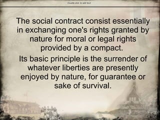 The social contract consist essentially
in exchanging one's rights granted by
nature for moral or legal rights
provided by a compact.
Its basic principle is the surrender of
whatever liberties are presently
enjoyed by nature, for guarantee or
sake of survival.
 