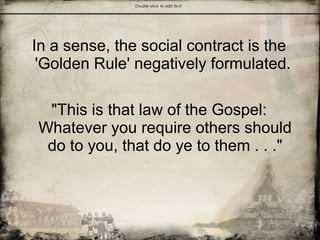 In a sense, the social contract is the
'Golden Rule' negatively formulated.
"This is that law of the Gospel:
Whatever you require others should
do to you, that do ye to them . . ."
 